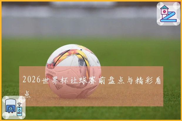2026世界杯让球赛前盘点与精彩看点